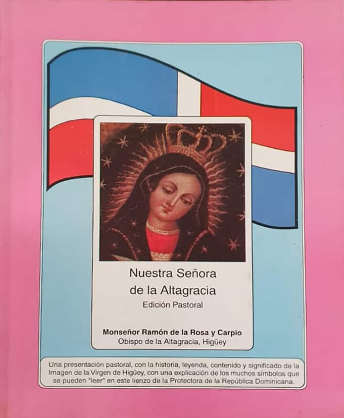 Mons. Ramón de la Rosa y Carpio
Susaeta, 1997
69 págs.

Edición pastoral con la historia, leyenda y significado de la imagen de la Virgen de la Altagracia y los símbolos contenidos en el lienzo instalado en el Altar Mayor de la Basílica.
